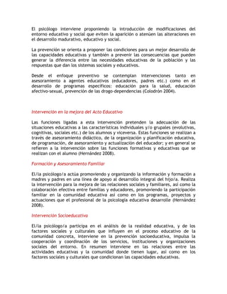 El psicólogo interviene proponiendo la introducción de modificaciones del
entorno educativo y social que eviten la aparición o atenúen las alteraciones en
el desarrollo madurativo, educativo y social.

La prevención se orienta a proponer las condiciones para un mejor desarrollo de
las capacidades educativas y también a prevenir las consecuencias que pueden
generar la diferencia entre las necesidades educativas de la población y las
respuestas que dan los sistemas sociales y educativos.

Desde el enfoque preventivo se contemplan intervenciones tanto en
asesoramiento a agentes educativos (educadores, padres etc.) como en el
desarrollo de programas específicos: educación para la salud, educación
afectivo-sexual, prevención de las drogo-dependencias (Colodrón 2004).



Intervención en la mejora del Acto Educativo

Las funciones ligadas a esta intervención pretenden la adecuación de las
situaciones educativas a las características individuales y/o grupales (evolutivas,
cognitivas, sociales etc.) de los alumnos y viceversa. Estas funciones se realizan a
través de asesoramiento didáctico, de la organización y planificación educativa,
de programación, de asesoramiento y actualización del educador; y en general se
refieren a la intervención sobre las funciones formativas y educativas que se
realizan con el alumno (Hernández 2008).

Formación y Asesoramiento Familiar

El/la psicólogo/a actúa promoviendo y organizando la información y formación a
madres y padres en una línea de apoyo al desarrollo integral del hijo/a. Realiza
la intervención para la mejora de las relaciones sociales y familiares, así como la
colaboración efectiva entre familias y educadores, promoviendo la participación
familiar en la comunidad educativa así como en los programas, proyectos y
actuaciones que el profesional de la psicología educativa desarrolle (Hernández
2008).

Intervención Socioeducativa

El/la psicólogo/a participa en el análisis de la realidad educativa, y de los
factores sociales y culturales que influyen en el proceso educativo de la
comunidad concreta, interviene en la prevención socioeducativa, impulsa la
cooperación y coordinación de los servicios, instituciones y organizaciones
sociales del entorno. En resumen interviene en las relaciones entre las
actividades educativas y la comunidad donde tienen lugar, así como en los
factores sociales y culturales que condicionan las capacidades educativas.
 