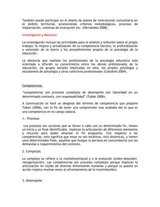 También puede participar en el diseño de planes de intervención comunitaria en
el ámbito territorial, promoviendo criterios metodológicos, procesos de
implantación, sistemas de evaluación etc. (Hernández 2008).

Investigación y Docencia

La investigación incluye las actividades para el análisis y reflexión sobre el propio
trabajo; la mejora y actualización de su competencia técnica, la profundización
y extensión de la teoría y los procedimientos propios de la psicología de la
educación.

La docencia que realizan los profesionales de la psicología educativa está
orientada a difundir su conocimiento entre los demás profesionales de la
educación, los grupos sociales implicados en esta, los propios psicólogos y
estudiantes de psicología y otros colectivos profesionales (Colodrón 2004).



Competencias

“competencias son procesos complejos de desempeño con idoneidad en un
determinado contexto, con responsabilidad” (Tobón 2006).

A continuación se hará un desglose del término de competencia que propone
Tobón (2006), con el fin de tener una comprensión mas acabada del lo que es
una competencia en el campo laboral.

1.- Procesos

 Los procesos son acciones que se llevan a cabo con un determinado fin, tienen
un inicio y un final identificable. Implican la articulación de diferentes elementos
y recursos para poder alcanzar el fin propuesto. Con respecto a las
competencias, esto significa que estas no son estáticas, sino dinámicas, y tienen
unos determinados fines, aquellos que busque la persona en concordancia con las
demandas o requerimientos del contexto.

2. Complejos

Lo complejo se refiere a lo multidimensional y a la evolución (orden-desorden-
reorganización). Las competencias son procesos complejos porque implican la
articulación en tejido de diversas dimensiones humanas y porque su puesta en
acción implica muchas veces el afrontamiento de la incertidumbre.


3. Desempeño
 