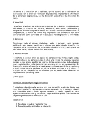 Se refiere a la actuación en la realidad, que se observa en la realización de
actividades o en el análisis y resolución de problemas, implicando la articulación
de la dimensión cognoscitiva, con la dimensión actitudinal y la dimensión del
hacer.

4. Idoneidad

 Se refiere a realizar las actividades o resolver los problemas cumpliendo con
indicadores o criterios de eficacia, eficiencia, efectividad, pertinencia y
apropiación establecidos para el efecto. Esta es una característica esencial en las
competencias, y marca de forma muy importante sus diferencias con otros
conceptos tales como capacidad (en su estructura no está presente la idoneidad).

5. Contextos

Constituyen todo el campo disciplinar, social y cultural, como también
ambiental, que rodean, significan e influyen una determinada situación. Las
competencias se ponen en acción en un determinado contexto, y este puede ser
educativo, social, laboral o científico, entre otros.

6. Responsabilidad

 Se refiere a analizar antes de actuar las consecuencias de los propios actos,
respondiendo por las consecuencias de ellos una vez se ha actuado, buscando
corregir lo más pronto posible los errores. En las competencias, toda actuación
es un ejercicio ético, en tanto siempre es necesario prever las consecuencias del
desempeño, revisar cómo se ha actuado y corregir los errores de las actuaciones,
lo cual incluye reparar posibles perjuicios a otras personas o a sí mismo. El
principio en las competencias es entonces que no puede haber idoneidad sin
responsabilidad personal y social.

(Tobón 2006)


Formación básica del psicólogo educacional

El psicólogo educativo debe constar con una formación académica básica que
tiene directa relación con las competencias requeridas en el mercado laboral,
esta formación abarca desde algunas materias y teorías específicas hasta
aspectos complementarios y personales, según Colodrón (2004) la formación de
un psicólogo educacional debe contar con:

Áreas básicas

    Psicología evolutiva y del ciclo vital
    Psicodiágnostico aplicado a la educación
 