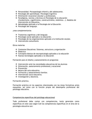  Personalidad. Psicopatología infantil y del adolescente.
    Psicología del aprendizaje. Psicología Cognitiva
    Orientación vocacional (escolar y profesional).
    Paradigmas, teorías y técnicas en Psicología de la educación
     (Conductismo, cognitivismo, constructivismo, sistémica...). Modelos de
     intervención en Educativa.
    Metodología Aplicada a la Psicología de la Educación.
    Psicología del lenguaje.

Áreas complementarias

      Trastornos cognitivos y del lenguaje.
      Psicología social aplicada a la educación.
      Psicología de las organizaciones aplicada a la institución escolar.
      Intervención comunitaria

Otras materias

      Contextos Educativos: Sistemas, estructura y organización
      Didáctica
      Conceptos básicos de neuropsicología aplicados a la educación
      Nuevas tecnologías aplicadas a la educación

Formación para el diseño y asesoramiento en programas

      Intervención ante las necesidades educativas de los alumnos
      Orientación, asesoramiento profesional y vocacional
      Prevención
      Mejora del acto educativo.
      Formación y asesoramiento familiar.
      Intervención socio-educativa.
      Investigación y docencia.

Formación práctica.

Formación práctica en los aspectos relacionados con las áreas formativas antes
expuestas, así como con la función propia del desempeño profesional del
psicólogo educativo.



Competencias especificas del psicólogo educacional

Todo profesional debe contar con competencias, tanto generales como
específicas en este caso según Coll las competencias específicas en el área de la
psicología educativa son:
 