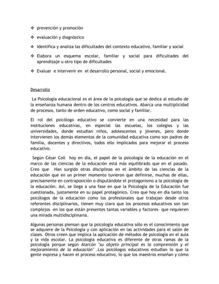  prevención y promoción

 evaluación y diagnóstico

 Identifica y analiza las dificultades del contexto educativo, familiar y social

 Elabora un esquema escolar, familiar y social para dificultades del
  aprendizaje u otro tipo de dificultades

 Evaluar e intervenir en el desarrollo personal, social y emocional.



Desarrollo

 La Psicología educacional es el área de la psicología que se dedica al estudio de
la enseñanza humana dentro de los centros educativos. Abarca una multiplicidad
de procesos, tanto de orden educativo, como social y familiar.

El rol del psicólogo educativo se convierte en una necesidad para las
instituciones educativas, en especial las escuelas, los colegios y las
universidades, donde estudian niños, adolescentes y jóvenes, pero donde
intervienen los demás elementos de la comunidad educativa como son padres de
familia, docentes y directivos, todos ello implicados para mejorar el proceso
educativo.

 Según César Coll hoy en día, el papel de la psicología de la educación en el
marco de las ciencias de la educación está más equilibrado que en el pasado.
Creo que Han surgido otras disciplinas en el ámbito de las ciencias de la
educación que en un primer momento tuvieron que definirse, muchas de ellas,
precisamente en contraposición o disputándole el protagonismo a la psicología de
la educación. Así, se llega a una fase en que la Psicología de la Educación fue
cuestionada, justamente en su papel protagónico. Creo que hoy en día tanto los
psicólogos de la educación como los profesionales que trabajan desde otros
referentes disciplinarios, tienen muy claro que los procesos educativos son tan
complejos –en los que están presentes tantas variables y factores– que requieren
una mirada multidisciplinaria.

Algunas personas piensan que la psicología educativa sólo es el conocimiento que
se adquiere de la Psicología y con aplicación en las actividades para el salón de
clases. Otros creen que implica la aplicación de métodos de psicología en el aula
y la vida escolar. La psicología educativa es diferente de otras ramas de la
psicología porque según Alarcón "su objeto principal es la comprensión y el
mejoramiento de la educación" .Los psicólogos educativos estudian lo que la
gente expresa y hacen el proceso educativo, lo que los maestros enseñan y cómo
 