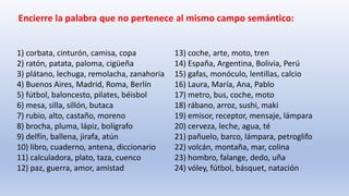 1) corbata, cinturón, camisa, copa
2) ratón, patata, paloma, cigüeña
3) plátano, lechuga, remolacha, zanahoria
4) Buenos Aires, Madrid, Roma, Berlín
5) fútbol, baloncesto, pilates, béisbol
6) mesa, silla, sillón, butaca
7) rubio, alto, castaño, moreno
8) brocha, pluma, lápiz, bolígrafo
9) delfín, ballena, jirafa, atún
10) libro, cuaderno, antena, diccionario
11) calculadora, plato, taza, cuenco
12) paz, guerra, amor, amistad
13) coche, arte, moto, tren
14) España, Argentina, Bolivia, Perú
15) gafas, monóculo, lentillas, calcio
16) Laura, María, Ana, Pablo
17) metro, bus, coche, moto
18) rábano, arroz, sushi, maki
19) emisor, receptor, mensaje, lámpara
20) cerveza, leche, agua, té
21) pañuelo, barco, lámpara, petroglifo
22) volcán, montaña, mar, colina
23) hombro, falange, dedo, uña
24) vóley, fútbol, básquet, natación
Encierre la palabra que no pertenece al mismo campo semántico:
 