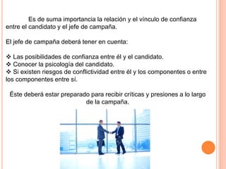 Es de suma importancia la relación y el vínculo de confianza
entre el candidato y el jefe de campaña.
El jefe de campaña deberá tener en cuenta:
 Las posibilidades de confianza entre él y el candidato.
 Conocer la psicología del candidato.
 Si existen riesgos de conflictividad entre él y los componentes o entre
los componentes entre sí.
Éste deberá estar preparado para recibir críticas y presiones a lo largo
de la campaña.
 