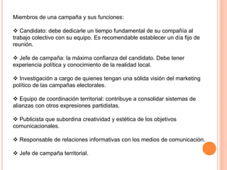 Miembros de una campaña y sus funciones:
 Candidato: debe dedicarle un tiempo fundamental de su compañía al
trabajo colectivo con su equipo. Es recomendable establecer un día fijo de
reunión.
 Jefe de campaña: la máxima confianza del candidato. Debe tener
experiencia política y conocimiento de la realidad local.
 Investigación a cargo de quienes tengan una sólida visión del marketing
político de las campañas electorales.
 Equipo de coordinación territorial: contribuye a consolidar sistemas de
alianzas con otros expresiones partidistas.
 Publicista que subordina creatividad y estética de los objetivos
comunicacionales.
 Responsable de relaciones informativas con los medios de comunicación.
 Jefe de campaña territorial.
 