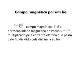Campo magnético por um fio. , campo magnético (B) é a permeabilidade magnética do vácuo   , multiplicado pela corrente elétrica que passa pelo fio dividido pela distância ao fio. 