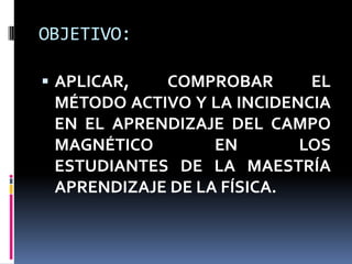 OBJETIVO:

 APLICAR,  COMPROBAR       EL
 MÉTODO ACTIVO Y LA INCIDENCIA
 EN EL APRENDIZAJE DEL CAMPO
 MAGNÉTICO        EN       LOS
 ESTUDIANTES DE LA MAESTRÍA
 APRENDIZAJE DE LA FÍSICA.
 