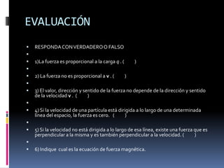 EVALUACIÓN
   RESPONDA CON VERDADERO O FALSO

   1)La fuerza es proporcional a la carga q . (       )

   2) La fuerza no es proporcional a v . (        )

   3) El valor, dirección y sentido de la fuerza no depende de la dirección y sentido
    de la velocidad v . (      )

   4) Si la velocidad de una partícula está dirigida a lo largo de una determinada
    línea del espacio, la fuerza es cero. (      )

   5) Si la velocidad no está dirigida a lo largo de esa línea, existe una fuerza que es
    perpendicular a la misma y es también perpendicular a la velocidad. (          )

   6) Indique cual es la ecuación de fuerza magnética.
 