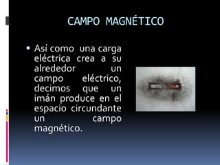 CAMPO MAGNÉTICO

 Así como una carga
 eléctrica crea a su
 alrededor         un
 campo      eléctrico,
 decimos que un
 imán produce en el
 espacio circundante
 un            campo
 magnético.
 