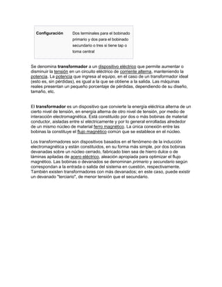 Configuración      Dos terminales para el bobinado
                     primario y dos para el bobinado
                     secundario o tres si tiene tap o
                     toma central


Se denomina transformador a un dispositivo eléctrico que permite aumentar o
disminuir la tensión en un circuito eléctrico de corriente alterna, manteniendo la
potencia. La potencia que ingresa al equipo, en el caso de un transformador ideal
(esto es, sin pérdidas), es igual a la que se obtiene a la salida. Las máquinas
reales presentan un pequeño porcentaje de pérdidas, dependiendo de su diseño,
tamaño, etc.


El transformador es un dispositivo que convierte la energía eléctrica alterna de un
cierto nivel de tensión, en energía alterna de otro nivel de tensión, por medio de
interacción electromagnética. Está constituido por dos o más bobinas de material
conductor, aisladas entre sí eléctricamente y por lo general enrolladas alrededor
de un mismo núcleo de material ferro magnético. La única conexión entre las
bobinas la constituye el flujo magnético común que se establece en el núcleo.

Los transformadores son dispositivos basados en el fenómeno de la inducción
electromagnética y están constituidos, en su forma más simple, por dos bobinas
devanadas sobre un núcleo cerrado, fabricado bien sea de hierro dulce o de
láminas apiladas de acero eléctrico, aleación apropiada para optimizar el flujo
magnético. Las bobinas o devanados se denominan primario y secundario según
correspondan a la entrada o salida del sistema en cuestión, respectivamente.
También existen transformadores con más devanados; en este caso, puede existir
un devanado "terciario", de menor tensión que el secundario.
 