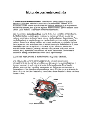 Motor de corriente continúa

El motor de corriente continua es una máquina que convierte la energía
eléctrica continua en mecánica, provocando un movimiento rotatorio. En la
actualidad existen nuevas aplicaciones con motores eléctricos que no producen
movimiento rotatorio, sino que con algunas modificaciones, ejercen tracción sobre
un riel. Estos motores se conocen como motores lineales.

Esta máquina de corriente continua es una de las más versátiles en la industria.
Su fácil control de posición, par y velocidad la han convertido en una de las
mejores opciones en aplicaciones de control y automatización de procesos. Pero
con la llegada de la electrónica su uso ha disminuido en gran medida, pues los
motores de corriente alterna, del tipo asíncrono, pueden ser controlados de igual
forma a precios más accesibles para el consumidor medio de la industria. A pesar
de esto los motores de corriente continua se siguen utilizando en muchas
aplicaciones de potencia (trenes y tranvías) o de precisión (máquinas, micro
motores, etc.)La principal característica del motor de corriente continua es la
posibilidad de regular la velocidad desde vacío a plena carga.

Su principal inconveniente, el mantenimiento, muy caro y laborioso.

Una máquina de corriente continua (generador o motor) se compone
principalmente de dos partes, un estátor que da soporte mecánico al aparato y
tiene un hueco en el centro generalmente de forma cilíndrica. En el estator
además se encuentran los polos, que pueden ser de imanes permanentes o
devanados con hilo de cobre sobre núcleo de hierro. El rotor es generalmente de
forma cilíndrica, también devanado y con núcleo, al que llega la corriente mediante
dos escobillas.
 