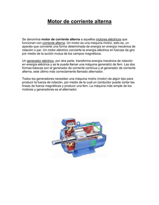 Motor de corriente alterna


Se denomina motor de corriente alterna a aquellos motores eléctricos que
funcionan con corriente alterna. Un motor es una máquina motriz, esto es, un
aparato que convierte una forma determinada de energía en energía mecánica de
rotación o par. Un motor eléctrico convierte la energía eléctrica en fuerzas de giro
por medio de la acción mutua de los campos magnéticos.

Un generador eléctrico, por otra parte, transforma energía mecánica de rotación
en energía eléctrica y se le puede llamar una máquina generatriz de fem. Las dos
formas básicas son el generador de corriente continua y el generador de corriente
alterna, este último más correctamente llamado alternador.

Todos los generadores necesitan una máquina motriz (motor) de algún tipo para
producir la fuerza de rotación, por medio de la cual un conductor puede cortar las
líneas de fuerza magnéticas y producir una fem. La máquina más simple de los
motores y generadores es el alternador.
 