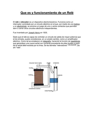 Que es y funcionamiento de un Relé

El relé o relevador es un dispositivo electromecánico. Funciona como un
interruptor controlado por un circuito eléctrico en el que, por medio de una bobina
y un electroimán, se acciona un juego de uno o varios contactos que permiten
abrir o cerrar otros circuitos eléctricos independientes.

Fue inventado por Joseph Henry en 1835.

Dado que el relé es capaz de controlar un circuito de salida de mayor potencia que
el de entrada, puede considerarse, en un amplio sentido, como un amplificador
eléctrico. Como tal se emplearon en telegrafía, haciendo la función de repetidores
que generaban una nueva señal con corriente procedente de pilas locales a partir
de la señal débil recibida por la línea. Se les llamaba "relevadores" [cita requerida]. De
ahí "relé".
 
