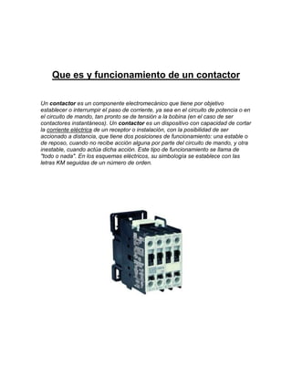 Que es y funcionamiento de un contactor

Un contactor es un componente electromecánico que tiene por objetivo
establecer o interrumpir el paso de corriente, ya sea en el circuito de potencia o en
el circuito de mando, tan pronto se de tensión a la bobina (en el caso de ser
contactores instantáneos). Un contactor es un dispositivo con capacidad de cortar
la corriente eléctrica de un receptor o instalación, con la posibilidad de ser
accionado a distancia, que tiene dos posiciones de funcionamiento: una estable o
de reposo, cuando no recibe acción alguna por parte del circuito de mando, y otra
inestable, cuando actúa dicha acción. Este tipo de funcionamiento se llama de
"todo o nada". En los esquemas eléctricos, su simbología se establece con las
letras KM seguidas de un número de orden.
 