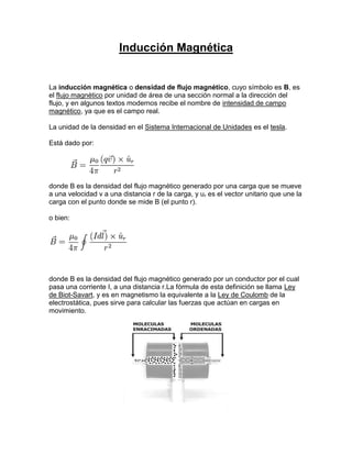 Inducción Magnética


La inducción magnética o densidad de flujo magnético, cuyo símbolo es B, es
el flujo magnético por unidad de área de una sección normal a la dirección del
flujo, y en algunos textos modernos recibe el nombre de intensidad de campo
magnético, ya que es el campo real.

La unidad de la densidad en el Sistema Internacional de Unidades es el tesla.

Está dado por:




donde B es la densidad del flujo magnético generado por una carga que se mueve
a una velocidad v a una distancia r de la carga, y ur es el vector unitario que une la
carga con el punto donde se mide B (el punto r).

o bien:




donde B es la densidad del flujo magnético generado por un conductor por el cual
pasa una corriente I, a una distancia r.La fórmula de esta definición se llama Ley
de Biot-Savart, y es en magnetismo la equivalente a la Ley de Coulomb de la
electrostática, pues sirve para calcular las fuerzas que actúan en cargas en
movimiento.
 