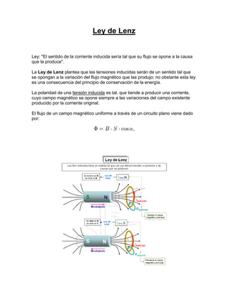 Ley de Lenz


Ley: "El sentido de la corriente inducida sería tal que su flujo se opone a la causa
que la produce".

La Ley de Lenz plantea que las tensiones inducidas serán de un sentido tal que
se opongan a la variación del flujo magnético que las produjo; no obstante esta ley
es una consecuencia del principio de conservación de la energía.

La polaridad de una tensión inducida es tal, que tiende a producir una corriente,
cuyo campo magnético se opone siempre a las variaciones del campo existente
producido por la corriente original.

El flujo de un campo magnético uniforme a través de un circuito plano viene dado
por:
 