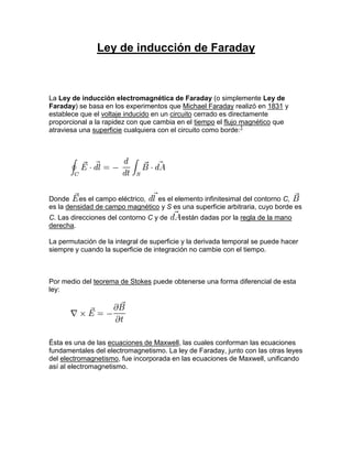 Ley de inducción de Faraday



La Ley de inducción electromagnética de Faraday (o simplemente Ley de
Faraday) se basa en los experimentos que Michael Faraday realizó en 1831 y
establece que el voltaje inducido en un circuito cerrado es directamente
proporcional a la rapidez con que cambia en el tiempo el flujo magnético que
atraviesa una superficie cualquiera con el circuito como borde:1




Donde es el campo eléctrico,     es el elemento infinitesimal del contorno C,
es la densidad de campo magnético y S es una superficie arbitraria, cuyo borde es
C. Las direcciones del contorno C y de     están dadas por la regla de la mano
derecha.

La permutación de la integral de superficie y la derivada temporal se puede hacer
siempre y cuando la superficie de integración no cambie con el tiempo.



Por medio del teorema de Stokes puede obtenerse una forma diferencial de esta
ley:




Ésta es una de las ecuaciones de Maxwell, las cuales conforman las ecuaciones
fundamentales del electromagnetismo. La ley de Faraday, junto con las otras leyes
del electromagnetismo, fue incorporada en las ecuaciones de Maxwell, unificando
así al electromagnetismo.
 