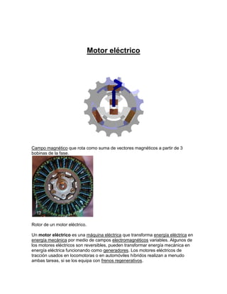 Motor eléctrico




Campo magnético que rota como suma de vectores magnéticos a partir de 3
bobinas de la fase.




Rotor de un motor eléctrico.

Un motor eléctrico es una máquina eléctrica que transforma energía eléctrica en
energía mecánica por medio de campos electromagnéticos variables. Algunos de
los motores eléctricos son reversibles, pueden transformar energía mecánica en
energía eléctrica funcionando como generadores. Los motores eléctricos de
tracción usados en locomotoras o en automóviles híbridos realizan a menudo
ambas tareas, si se los equipa con frenos regenerativos.
 