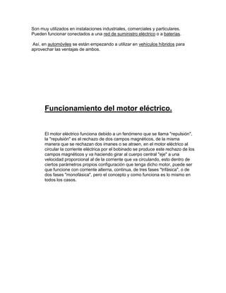 Son muy utilizados en instalaciones industriales, comerciales y particulares.
Pueden funcionar conectados a una red de suministro eléctrico o a baterías.

 Así, en automóviles se están empezando a utilizar en vehículos híbridos para
aprovechar las ventajas de ambos.




      Funcionamiento del motor eléctrico.


      El motor eléctrico funciona debido a un fenómeno que se llama "repulsión",
      la "repulsión" es el rechazo de dos campos magnéticos, de la misma
      manera que se rechazan dos imanes o se atraen, en el motor eléctrico al
      circular la corriente eléctrica por el bobinado se produce este rechazo de los
      campos magnéticos y va haciendo girar al cuerpo central "eje" a una
      velocidad proporcional al de la corriente que va circulando, esto dentro de
      ciertos parámetros propios configuración que tenga dicho motor, puede ser
      que funcione con corriente alterna, continua, de tres fases "trifásica", o de
      dos fases "monofásica", pero el concepto y como funciona es lo mismo en
      todos los casos.
 