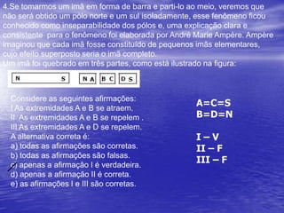2.UFMG Na figura, estão reprsentados uma bobina (fio enrolado em torno de um tubo de plástico) ligada em série com um resistor de resistência R e uma bateria. Próximo à bobina, está colocado um ímã, com os pólos norte (N) e sul (S) na posição indicada. O ímã e a bobina estão fixos nas posições mostradas na figura. Com base nessas informações, é CORRETO afirmar quea) a bobina não exerce força sobre o ímã.b) a força exercida pela bobina sobre o ímã diminui quando se aumenta a resistência R.c) a força exercida pela bobina sobre o ímã é diferente da força exercida pelo ímã sobre a bobina.d) o ímã é repelido pela bobina.N        S