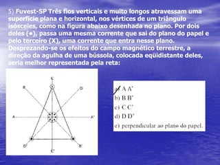 3.Quatro ímãs iguais em forma de barra, com as polaridades indicadas, estão apoiados sobre uma mesa horizontal, como na figura, vistos de cima. Uma pequena bússola é também colocada naMesa, no ponto central P, equidistantes dos ímãs, indicando a Direção e o sentido do campo magnético resultante em P.Não levando em conta o campo magnético terrestre,a figura que melhor representa a orientação da agulha da bússola é:a)            b)          c)               d)                   f)NS