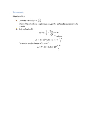 Conclusiones:
Modelo teórico:
Conductor infinito: 𝐵𝑐 =
𝜇˳
2𝜋
𝐼
𝑑
Este modelo es bastante aceptable ya que, por las gráficas Bc es proporcional a
I y a 1/d.
De la gráfica Bc=f(I)
𝐵𝑐 = 𝐾´.
𝐼
𝑑
→
𝐵𝑐
𝐼
. 𝑑 = 𝐾´
Pendiente
𝐾´ = 4 × 10̄ 6
. 0,05 = 2 × 10̄ 7
𝑇. 𝑚
𝐴
Esto es muy similar al valor teórico de K´.
𝜇˳ = 𝐾´. 2𝜋 = 1,26 × 10̄ 6
𝑇. 𝑚
𝐴
 