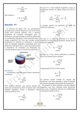 www.profafguimaraes.net
10
(18.6)
Que conduz a:
(18.7)
Questão 19
O cíclotron da figura 19.1 era nomalmente
ajustado para acelerar deuterons. (a) Se ele fosse
usado para acelerar prótons, com a mesma
frequência de oscilação empregada para o
deuterons, com que energia os prótons poderiam
ser produzidos? (b) Qual o valor necessário para o
campo magnético? (c) Com que energia seriam
produzidos os prótons se usássemos o mesmo
valor da indução magnética empregada para os
deuterons? (d) Qual seria o valor necessário para
a frequência de oscilação? (e) Responda as
mesmas perguntas para o caso de uma partícula .
Figura 19.1
Resolução:
A frequência utilizada para acelerar deuterons
é dada por:
(19.1)
Para acelerar prótons, que possui metade da
massa de um deuteron, deve-se ajustar uma nova
indução magnética. Assim, a frequência para
acelerar prótons será:
(19.2)
Em que B’ é a nova indução magnética. Como as
frequências devem ser iguais, temos de (19.1) e
(19.2):
(19.3)
A energia cinética da partícula na saída do
cíclotron é dada por:
(19.4)
Em que q é a carga da partícula, R o raio do
cíclotron e m é a massa da partícula. Assim, para o
deuteron, teremos:
(19.5)
Em que . Assim, utilizando o resultado
de (19.3), teremos para o próton:
(19.6)
Comparando (19.5) e (19.6), temos:
(19.7)
Os prótons teriam metade da energia dos
deuterons, caso fosse ajustado o valor de metade
da indução magnética (mantendo da frequência).
No entanto, se fosse mantida a mesma indução
magnética que fora utilizada pelos deuterons
(nesse caso a frequência deveria ser modificada),
a energia dos prótons seria:
(19.8)
 