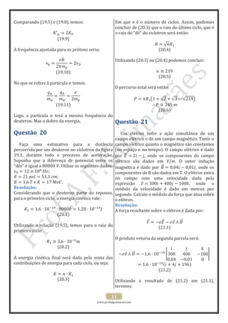 www.profafguimaraes.net
11
Comparando (19.5) e (19.8), temos:
(19.9)
A frequência ajustada para os prótons seria:
(19.10)
No que se refere à partícula temos:
(19.11)
Logo, a partícula terá a mesma frequência do
deuteron. Mas o dobro da energia.
Questão 20
Faça uma estimativa para a distância
percorrida por um deuteron no cíclotron da figura
19.1, durante todo o processo de aceleração.
Suponha que a diferença de potencial entre os
“dês” é igual a 80000 V. Utilize os seguintes dados:
.
Resolução:
Considerando que o deuteron parte do repouso,
para o primeiro ciclo, a energia cinética vale:
(20.1)
Utilizando a relação (19.5), temos para o raio do
primeiro ciclo:
(20.2)
A energia cinética final será dada pela soma das
contribuições de energia para cada ciclo, ou seja:
(20.3)
Em que n é o número de ciclos. Assim, podemos
concluir de (20.3) que o raio do último ciclo, que é
o raio do “dê” do ciclotron será então:
(20.4)
Utilizando (20.3) ou (20.4) podemos concluir:
(20.5)
O percurso total será então:
(20.6)
Questão 21
Um elétron sofre a ação simultânea de um
campo elétrico e de um campo magnético. Tanto o
campo elétrico quanto o magnético são constantes
(no espaço e no tempo). O campo elétrico é dado
por , onde os componentes do campo
elétrico são dados em V/m. O vetor indução
magnética é dado por , onde os
componentes de B são dados em T. O elétron entra
no campo com uma velocidade dada pela
expressão , onde o
módulo da velocidade é dado em metros por
segundo. Calcule o módulo da força que atua sobre
o elétron.
Resolução:
A força resultante sobre o elétron é dada por:
(21.1)
O produto vetoria da segunda parcela será:
(21.2)
Utilizando o resultado de (21.2) em (21.1),
teremos:
 
