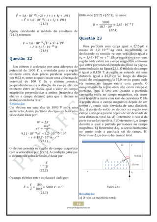 www.profafguimaraes.net
12
x x x x x x x x
x x x x x x x x
x x x x x x x x
x
x
x
25,0 cm
75,0 cm
x x x x x x
(21.3)
Agora, calculando o módulo do resultado de
(21.3), teremos:
(21.4)
Questão 22
Um elétron é acelerado por uma diferença de
potencial de 1000 V, e orientado para a região
existente entre duas placas paralelas separadas
por 0,02 m, entre as quais existe uma diferença de
potencial de 100 V. Se o elétron penetra,
perpendicularmente à direção do campo elétrico
existente entre as placas, qual o valor do campo
magnético perpendicular a ambos (trajetória do
elétron e campo elétrico) para que o elétron se
desloque em linha reta?
Resolução:
Um elétron em uma ddp de 1000 V sofre uma
aceleração. Assim, partindo do repouso, terá uma
velocidade dada por:
(22.1)
O elétron penetra na região do campo magnético
com a velocidade por (22.1). A condição para que
o elétron não sofra deflexão, é dada por:
(22.2)
O campo elétrico entre as placas é dado por:
(22.3)
Utilizando (22.2) e (22.3), teremos:
(22.4)
Questão 23
Uma partícula com carga igual a e
massa de está, inicialmente, se
deslocando no sentido +y com velocidade igual a
. Ela a seguir entra em uma
região onde existe um campo magnético uniforme
que entra perpendicularmente no plano da página,
como indicado na figura 23.1. O módulo do campo
é igual a 0,420 T. A região se estende até uma
distância igual a 25,0 cm ao longo da direção
inicial do deslocamento; a 75,0 cm do ponto onde
ela entrou no campo existe uma parede. O
comprimento da região onde não existe campo é,
portanto, igual a 50,0 cm. Quando a partícula
carregada entra no campo magnético, ela segue
uma trajetória curva com raio de curvatura R. Ela
a seguir, deixa o campo magnético depois de um
tempo tendo sido desviada de uma distância
. A partícula então se desloca na região sem
campo e atinge a parede depois de ser desviada de
uma distância total . A) Determine o raio R da
parte curva da trajetória. B) Determine , o tempo
durante o qual a partíula permanece no campo
magnético. C) Determine , o desvio horizontal
no ponto onde a partícula sai do campo. D)
Determine , o desvio horizontal total.
Figura 23.1
Resolução:
a) O raio da trajetória será:
 