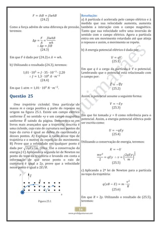 www.profafguimaraes.net
14
(24.2)
Como a força advém de uma diferença de pressão,
teremos:
(24.3)
Em que é dado por (24.2) e .
b) Utilizando o resultado (24.3), teremos:
(24.4)
Em que .
Questão 25
Uma trajetória cicloidal. Uma partícula de
massa m e carga positiva q parte do repouso na
origem na figura 25.1. Existe um campo elétrico
uniforme no sentido +y e um campo magnético
uniforme saindo da página. Demonstra-se em
livros mais avançados que a trajetória descrita é
uma cicloide, cujo raio de curvatura nos pontos do
topo da curva é igual ao dobro da coordenada y
desses pontos. A) Explique a razão desse tipo de
trajetória e o motivo da repetição do movimento.
B) Prove que a velocidade em qualquer ponto é
dada por . (Dica: Use a conservação da
energia.) C) Aplicando a segunda lei de Newton no
ponto do topo da trajetória e levando em conta a
informação de que nesse ponto o raio de
curvatura é igual a 2y, prove que a velocidade
nesse ponto é igual a .
Figura 25.1
Resolução:
a) A partícula é acelerada pelo campo elétrico e à
medida que sua velocidade aumenta, aumenta
também a interação com o campo magnético.
Tanto que sua velocidade sofre uma inversão de
sentido com o campo elétrico. Agora a partícula
entra em um movimento retardado até que atinja
o repouso e assim, o movimento se repete.
b) A energia potencial elétrico é dada por:
(25.1)
Em que q é a carga da partícula e V o potencial.
Lembrando que o potencial está relacionado com
o campo por:
(25.2)
Assim, o potencial assume a seguinte forma:
(25.3)
Em que foi tomado y = 0 como referência para o
potencial. Assim, a energia potencial elétrica pode
ser escrita como:
(25.4)
Utilizando a conservação de energia, teremos:
(25.5)
c) Aplicando a 2ª lei de Newton para a partícula
no topo da trajetória:
(25.6)
Em que R = 2y. Utilizando o resultado de (25.5),
teremos:
y
x
+
 