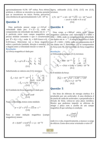 www.profafguimaraes.net
2
aproximadamente voltas. Para efeitos
práticos, o elétron se encontra na mesma posição
que se encontrava no início. Porém, percorreu
uma distância de aproximadamente .
Questão 3
Uma partícula possui carga e
velocidade dada por: , onde os
componentes da velocidade são dados em .
A partícula entre num campo magnético que
possui módulo constante e que é caracterizado
por , onde
. Determine: (a) a força magnética
sobre a partícula (módulo, direção e sentido), (b)
o ângulo entre a velocidade inicial e o vetor B.
Resolução:
a) A força magnética é dada por:
(3.1)
Substituindo os valores em (3.1), teremos:
(3.2)
b) O módulo da força magnética é dado por:
(3.3)
Para a velocidade, temos como módulo:
(3.4)
Para o vetor indução magnética (campo
magnético), temos:
(3.5)
Agora, utilizando (3.2), (3.4), (3.5) em (3.3),
teremos:
(3.6)
Questão 4
Uma carga entra num campo
magnético uniforme com velocidade
, onde os componentes da velocidade
são dados em . A indução magnética é dada
por: , onde os componentes de B
são dados em T. Determine: (a) os componentes
da força (em N), (b) o módulo da força magnética
F.
Resolução:
a) Utilizando a equação (3.1), teremos:
(4.1)
b) O módulo da força:
(4.2)
Questão 5
Um feixe de elétrons de energia cinética K é
produzido por um acelerador. A uma distância d
da janela de saída do acelerador, e perpendicular à
direção do feixe, coloca-se uma placa metálica.
Mostre que podemos impedir os elétrons de
atingir a placa com o auxílio de um campo
magnético B que satisfaça à condição
onde m e e são, respectivamente, a massa e a carga
do elétron. Como deve estar orientado o vetor B?
 