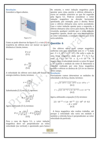 www.profafguimaraes.net
3
Resolução:
Considere a figura abaixo.
Figura 5.1
Como se pode observar da figura 5.1, o raio (R) da
trajetória do elétron deve ser menor ou igual à
distância d. Assim, temos:
(5.1)
Em que:
(5.2)
A velocidade do elétron será dada em função da
energia cinética. Assim, teremos:
(5.3)
Substituindo (5.3) em (5.2), teremos:
(5.4)
Agora, utilizando (5.1), teremos:
(5.5)
Para o caso da figura 5.1, o vetor indução
magnética deve ser perpendicular ao vetor
velocidade (na vertical) e apontando para baixo.
No entanto, o vetor indução magnética pode
apontar para cima, porém o elétron efetuaria a
curva no sentido contrário ao que foi sugerido
pela figura 5.1. Pode-se considerar o vetor
indução magnética na direção horizontal,
apontando, por exemplo, para a direita. Nesse
caso o elétron efetuaria uma curva ascendente.
Caso o vetor indução aponte para a esquerda, o
elétron efetuaria uma curva para baixo. De forma
resumida, qualquer sentido que o vetor indução
magnética aponte, desde que seja perpendicular
ao vetor velocidade, a condição imposta por (5.5)
seria satisfeita.
Questão 6
Um elétron entra num campo magnético
uniforme com uma velocidade (em ) dada
por: . Ele sofre a ação de
uma força magnética dada por: ,
onde e . O
ângulo entre a velocidade inicial e o vetor B é igual
a . Calcule o módulo do vetor B. Determine o
trabalho realizado por esta força magnética
quando o elétron se desloca de 2,0 cm no interior
deste campo.
Resolução:
Previamente vamos determinar os módulos da
velocidade e da força. Assim, teremos:
(6.1)
(6.2)
Agora, utilizando a equação (3.3), teremos:
(6.3)
A força magnética não realiza trabalho, até
porque a velocidade não varia em módulo e
também a referida força é perpendicular ao vetor
velocidade da partícula.
d
R
d
RR
 