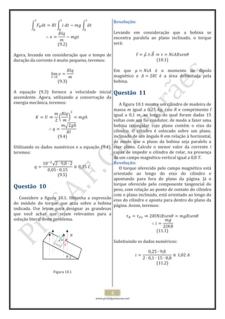 www.profafguimaraes.net
5
(9.2)
Agora, levando em consideração que o tempo de
duração da corrente é muito pequeno, teremos:
(9.3)
A equação (9.3) fornece a velocidade inicial
ascendente. Agora, utilizando a conservação da
energia mecânica, teremos:
(9.4)
Utilizando os dados numéricos e a equação (9.4),
teremos:
(9.5)
Questão 10
Considere a figura 10.1. Obtenha a expressão
do módulo do torque que atua sobre a bobina
indicada. Use letras para designar as grandezas
que você achar que sejam relevantes para a
solução literal deste problema.
Figura 10.1
Resolução:
Levando em consideração que a bobina se
encontra paralela ao plano inclinado, o torque
será:
(10.1)
Em que é o momento de dipolo
magnético e é a área delimitada pela
bobina.
Questão 11
A figura 10.1 mostra um cilindro de madeira de
massa m igual a 0,25 kg, raio R e comprimento l
igual a 0,1 m, ao longo do qual foram dadas 15
voltas com um fio condutor, de modo a fazer uma
bobina retangular cujo plano contém o eixo do
cilindro. O cilindro é colocado sobre um plano,
inclinado de um ângulo em relação à horizontal,
de modo que o plano da bobina seja paralelo a
esse plano. Calcule o menor valor da corrente i
capaz de impedir o cilindro de rolar, na presença
de um campo magnético vertical igual a 0,8 T.
Resolução:
O torque oferecido pelo campo magnético está
orientado ao longo do eixo do cilindro e
apontando para fora do plano da página. Já o
torque oferecido pelo componente tangencial do
peso, com relação ao ponto de contato do cilindro
com o plano inclinado, está orientado ao longo do
eixo do cilindro e aponta para dentro do plano da
página. Assim, teremos:
(11.1)
Substiuindo os dados numéricos:
(11.2)
B
mm
l
i
 