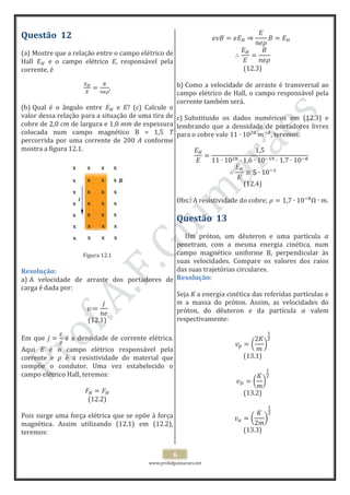 www.profafguimaraes.net
6
Questão 12
(a) Mostre que a relação entre o campo elétrico de
Hall e o campo elétrico E, responsável pela
corrente, é
,
(b) Qual é o ângulo entre e E? (c) Calcule o
valor dessa relação para a situação de uma tira de
cobre de 2,0 cm de largura e 1,0 mm de espessura
colocada num campo magnético B = 1,5 T
percorrida por uma corrente de 200 A conforme
mostra a figura 12.1.
Figura 12.1
Resolução:
a) A velocidade de arraste dos portadores de
carga é dada por:
(12.1)
Em que é a densidade de corrente elétrica.
Aqui E é o campo elétrico responsável pela
corrente e é a resistividade do material que
compõe o condutor. Uma vez estabelecido o
campo elétrico Hall, teremos:
(12.2)
Pois surge uma força elétrica que se opõe à força
magnética. Assim utilizando (12.1) em (12.2),
teremos:
(12.3)
b) Como a velocidade de arraste é transversal ao
campo elétrico de Hall, o campo responsável pela
corrente também será.
c) Substituido os dados numéricos em (12.3) e
lembrando que a densidade de portadores livres
para o cobre vale , teremos:
(12.4)
Obs.: A resistividade do cobre; .
Questão 13
Um próton, um dêuteron e uma partícula
penetram, com a mesma energia cinética, num
campo magnético uniforme B, perpendicular às
suas velocidades. Compare os valores dos raios
das suas trajetórias circulares.
Resolução:
Seja K a energia cinética das referidas partículas e
m a massa do próton. Assim, as velocidades do
próton, do dêuteron e da partícula valem
respectivamente:
(13.1)
(13.2)
(13.3)
x
x
x
x
x
x
x
x
x
x
x
x
x
x
x
x
x
x
x
x
x
x
x
x
x
x
x
x
x
i
x B
 