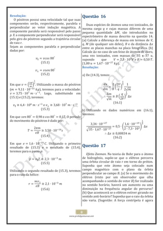 www.profafguimaraes.net
8
Resolução:
O pósitron possui uma velocidade tal que suas
componentes serão, respectivamente, paralela e
perpendicular ao vetor indução magnética. A
componente paralela será responsável pelo passo
p. E a componente perpendicular será responsável
pelo giro do pósitron segundo a trajetória circular
de raio r.
Sejam as componentes paralela e perpendicular
dadas por:
(15.1)
(15.2)
Em que . Utilizando a massa do pósitron
( ), teremos para a velocidade:
. Logo, substituindo em
(15.1) e (15.2), teremos:
(15.3)
Em que O período
do movimento do pósitron é dado por:
(15.4)
Em que . Utilizando o primeiro
resultado de (15.3) e o resultado de (15.4),
teremos para o passo p:
(15.5)
Utilizando o segundo resultado de (15.3), teremos
para o raio da hélice:
(15.6)
Questão 16
Duas espécies de átomos uma vez ionizados, de
mesma carga q e cujas massas diferem de uma
pequena quantidade , são introduzidos no
espectrômetro de massa descrito na questão 14.
(a) Calcule a diferença de massa em termos de V,
q, M (de qualquer um deles), B e da distância
entre as placas manchas na placa fotográfica. (b)
Calcule no caso de um feixe de átomos de cloro,
uma vez ionizados, com massas de 35 e 37 u,
supondo que .
( ).
Resolução:
a) De (14.3), temos:
(16.1)
b) Utilizando os dados numéricos em (16.1),
teremos:
(16.2)
Questão 17
Efeito Zeeman. Na teoria de Bohr para o átomo
de hidrogênio, supõe-se que o elétron percorra
uma órbita circular de raio r em torno do próton.
Suponha que este átomo seja colocado num
campo magnético com o plano da órbita
perpendicular ao campo B. (a) Se o movimento do
elétron (visto por um observador que olha
acompanhando o sentido do vetor B) for realizado
no sentido horário, haverá um aumento ou uma
diminuição na frequência angular do percurso?
(b) Que acontecerá se o elétron estiver girando no
sentido anti-horário? Suponha que o raio da órbita
não varia. (Sugestão: A força centrípeta é agora
 