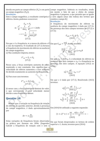 www.profafguimaraes.net
9
devida em parte ao campo elétrico e em parte
ao campo magnético ).
Resolução:
Sem o campo magnético, a resultante centrípeta é
elétrica. Assim, podemos escrever:
(17.1)
Em que é a frequência, m a massa do elétron e R
o raio da trajetória. O resultado de (17.1) fornece
a frequência do movimento do elétron na ausência
de campo magnético.
a) Nas condições imposta, temos:
(17.2)
Nesse caso, a força centrípeta aumenta de valor,
mantendo o raio constante. Isto significa que a
velocidade do elétron aumentou e esse aumento
foi devido exatamente ao aumento da frequência.
b) Para esse caso teremos:
(17.3)
Já nesse caso, a força centrípeta diminui de valor,
o que corresponde a uma velocidade menor
devido a uma frequência menor.
Questão 18
Mostre que a variação na frequência de rotação
do elétron da questão anterior, devida à presença
do campo magnético, é dada aproximadamente
por
.
Estas variações de frequência foram observadas
na prática por Zeeman em 1896. [Sugestão:
Calcule a frequência de rotação com e sem o
campo magnético. Subtraia os resultados, tendo
em mente o fato de que o efeito do campo
magnético é pequeno, o que permite que se iguale
a zero alguns (mas não todos) dos termos que
contém o campo B.]
Resolução:
A frequência do movimento do elétron na
ausência do campo magnético é dada por (17.1).
Na presença dos dois campos teremos de (17.2) e
(17.3):
(18.1)
Em que . Assim, teremos:
(18.2)
Em que é a velocidade do elétron na
presença dos dois campos e é a frequência na
presença dos dois campos. A equação (18.2) se
torna:
(18.3)
Em que é dada por (17.1). Resolvendo (18.3)
teremos:
(18.4)
Em (18.4) foi utilizado a seguinte expansão:
(18.5)
Em que foram desprezados os termos de ordem
superior a 1. Assim, teremos para (18.4):
 