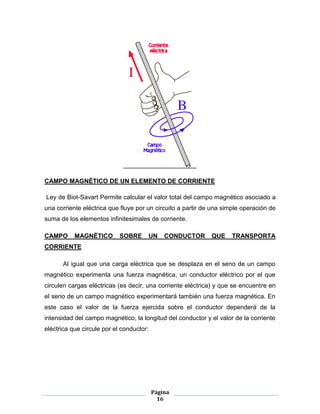 Página
16
CAMPO MAGNÉTICO DE UN ELEMENTO DE CORRIENTE
Ley de Biot-Savart Permite calcular el valor total del campo magnético asociado a
una corriente eléctrica que fluye por un circuito a partir de una simple operación de
suma de los elementos infinitesimales de corriente.
CAMPO MAGNÉTICO SOBRE UN CONDUCTOR QUE TRANSPORTA
CORRIENTE
Al igual que una carga eléctrica que se desplaza en el seno de un campo
magnético experimenta una fuerza magnética, un conductor eléctrico por el que
circulen cargas eléctricas (es decir, una corriente eléctrica) y que se encuentre en
el seno de un campo magnético experimentará también una fuerza magnética. En
este caso el valor de la fuerza ejercida sobre el conductor dependerá de la
intensidad del campo magnético, la longitud del conductor y el valor de la corriente
eléctrica que circule por el conductor:
 