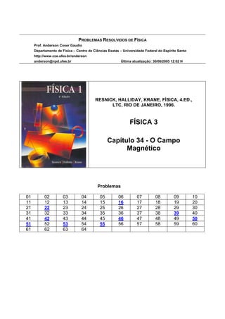 PROBLEMAS RESOLVIDOS DE FÍSICA
     Prof. Anderson Coser Gaudio
     Departamento de Física – Centro de Ciências Exatas – Universidade Federal do Espírito Santo
     http://www.cce.ufes.br/anderson
     anderson@npd.ufes.br                               Última atualização: 30/08/2005 12:02 H




                                         RESNICK, HALLIDAY, KRANE, FÍSICA, 4.ED.,
                                               LTC, RIO DE JANEIRO, 1996.


                                                              FÍSICA 3

                                                 Capítulo 34 - O Campo
                                                       Magnético




                                          Problemas

01         02         03         04         05         06         07         08         09         10
11         12         13         14         15         16         17         18         19         20
21         22         23         24         25         26         27         28         29         30
31         32         33         34         35         36         37         38         39         40
41         42         43         44         45         46         47         48         49         50
51         52         53         54         55         56         57         58         59         60
61         62         63         64
 