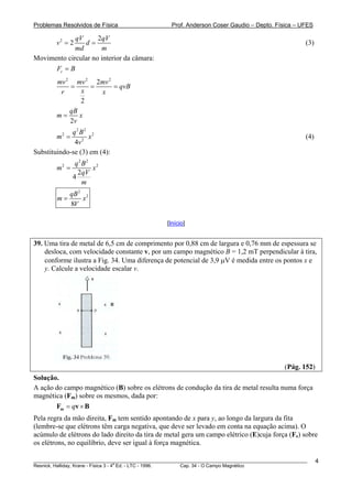Problemas Resolvidos de Física                      Prof. Anderson Coser Gaudio – Depto. Física – UFES

             qV      2qV
        v2 = 2  d=                                                                                     (3)
             md       m
Movimento circular no interior da câmara:
      Fc = B
        mv 2 mv 2 2mv 2
            =     =     = qvB
         r      x   x
               2
            qB
        m=     x
            2v
             q2 B2 2
        m2 =       x                                                                                   (4)
              4v 2
Substituindo-se (3) em (4):
                q2 B2 2
        m2 =          x
                 2qV
               4
                   m
             qB 2 2
        m=       x
             8V

                                                  [Início]


39. Uma tira de metal de 6,5 cm de comprimento por 0,88 cm de largura e 0,76 mm de espessura se
    desloca, com velocidade constante v, por um campo magnético B = 1,2 mT perpendicular à tira,
    conforme ilustra a Fig. 34. Uma diferença de potencial de 3,9 μV é medida entre os pontos x e
    y. Calcule a velocidade escalar v.




                                                                                               (Pág. 152)
Solução.
A ação do campo magnético (B) sobre os elétrons de condução da tira de metal resulta numa força
magnética (Fm) sobre os mesmos, dada por:
       Fm = qv × B
Pela regra da mão direita, Fm tem sentido apontando de x para y, ao longo da largura da fita
(lembre-se que elétrons têm carga negativa, que deve ser levado em conta na equação acima). O
acúmulo de elétrons do lado direito da tira de metal gera um campo elétrico (E)cuja força (Fe) sobre
os elétrons, no equilíbrio, deve ser igual à força magnética.

________________________________________________________________________________________________________     4
                                       a
Resnick, Halliday, Krane - Física 3 - 4 Ed. - LTC - 1996. Cap. 34 - O Campo Magnético
 