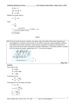Problemas Resolvidos de Física                         Prof. Anderson Coser Gaudio – Depto. Física – UFES

          Fe +Fm = 0
          qE + qv × B = 0
      E = −v × B
Módulo do campo elétrico:
           V
       E = = vB
           d
Logo:
           V
      v=
          Bd
                     3,9×10-6 V
          v=                           = 0,3693        m/s
               (1,2×10-3T).(8,8×10-3m)
          v ≈ 37 cm/s

                                                   [Início]


42. Um fio de metal de massa m desliza, sem atrito, sobre dois trilhos horizontais separados por
    uma distância d, conforme vemos na Fig. 36. Os trilhos estão num campo magnético uniforme
    vertical B. Uma corrente constante i, fornecida por um gerador G, passa de um trilho para o
    outro através do fio de metal, retornando ao gerador. Determine a velocidade (módulo e sentido)
    do fio em função do tempo, supondo que em t = 0 ele está em repouso.




                                               z

                                           x       y
                                                                                               (Pág. 152)
Solução.
Força sobre o fio:
        F = il × B
        F = i ( di ) × ( Bk )
          F = −idBj
Aceleração do fio:
           F −idB
       a= =          j
           m       m
Velocidade do fio em função do tempo:
       v = v 0 + at
                ⎛ −idB ⎞
          v = 0+⎜     j⎟ t
                ⎝ m ⎠
                 idBt
          v=−         j
                  m

________________________________________________________________________________________________________    5
                                       a
Resnick, Halliday, Krane - Física 3 - 4 Ed. - LTC - 1996. Cap. 34 - O Campo Magnético
 