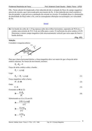 Problemas Resolvidos de Física                      Prof. Anderson Coser Gaudio – Depto. Física – UFES

Obs.: Neste cálculo foi desprezada a fem induzida devido à variação do fluxo do campo magnético
através do circuito, que é provocada pelo movimento do fio. A fem induzida tem sinal contrário à
fem do gerador, o que provoca a atenuação da corrente no circuito. O resultado disso é a diminuição
da intensidade da força sobre o fio, com as conseqüentes alterações na aceleração e na velocidade
do fio.

                                                  [Início]


46. Um bastão de cobre de 1,15 kg repousa sobre dois trilhos horizontais, separados de 95,0 cm, e
    conduz uma corrente de 53,2 A de um trilho para o outro. O coeficiente de atrito estático é 0,58.
    Determine o menor campo magnético (não necessariamente vertical) que seria capaz de fazer o
    bastão deslizar.
                                                                                         (Pág. 152)
Solução.
Considere o esquema abaixo:
                           z
                                              y
                                     N        x
                              i          Fm
         i                   Fa      P
                                          i
                 l
Para que a barra horizontal deslize, a força magnética deve ser maior do que a força de atrito
estático máxima. No limiar do movimento, teremos:
         Fa + Fm = 0
Força de atrito estático sobre o bastão:
       Fa = − μe mgj
Logo:
        Fm = −Fa = μe mgj                                                                              (1)
Força magnética sobre a barra:
        F = il × B                                                                                     (2)
Onde:
       l = li                                                                                          (3)
Extraindo-se B de (2):
               il × Fm
        B=−          2
                                                                                                       (4)
                  il
Substituindo-se (1) e (3) em (4)

        B=−
               ( ili ) × ( μe mgj)
                       ( il )
                              2



               il μ e mg
        B=−                      k
                ( il )
                         2



               μ e mg
        B=−                  k
                 il

________________________________________________________________________________________________________     6
                                       a
Resnick, Halliday, Krane - Física 3 - 4 Ed. - LTC - 1996. Cap. 34 - O Campo Magnético
 