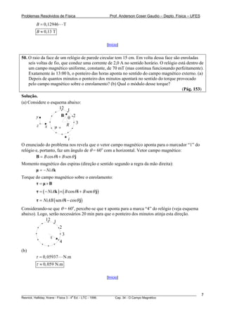 Problemas Resolvidos de Física                       Prof. Anderson Coser Gaudio – Depto. Física – UFES

        B = 0,12946           T
        B ≈ 0,13 T

                                                   [Início]


50. O raio da face de um relógio de parede circular tem 15 cm. Em volta dessa face são enroladas
    seis voltas de fio, que conduz uma corrente de 2,0 A no sentido horário. O relógio está dentro de
    um campo magnético uniforme, constante, de 70 mT (mas continua funcionando perfeitamente).
    Exatamente às 13:00 h, o ponteiro das horas aponta no sentido do campo magnético externo. (a)
    Depois de quantos minutos o ponteiro dos minutos apontará no sentido do torque provocado
    pelo campo magnético sobre o enrolamento? (b) Qual o módulo desse torque?
                                                                                         (Pág. 153)
Solução.
(a) Considere o esquema abaixo:
                    12 1
                              B
        y                         θ 2
                                  R     3
         z    x       μ   x




                            i
O enunciado do problema nos revela que o vetor campo magnético aponta para o marcador “1” do
relógio e, portanto, faz um ângulo de θ = 60o com a horizontal. Vetor campo magnético:
        B = B cos θ i + B sen θ j
Momento magnético das espiras (direção e sentido segundo a regra da mão direita):
     μ = − NiAk
Torque do campo magnético sobre o enrolamento:
       τ = μ×B
        τ = ( − NiAk ) × ( B cosθ i + B sen θ j)
        τ = NiAB ( sen θ i − cosθ j)
Considerando-se que θ = 60o, percebe-se que τ aponta para a marca “4” do relógio (veja esquema
abaixo). Logo, serão necessários 20 min para que o ponteiro dos minutos atinja esta direção.
            12 1
                          2
                              3
                  τ
                          4

(b)
        τ = 0, 05937          N.m
        τ ≈ 0, 059 N.m

                                                   [Início]



________________________________________________________________________________________________________   7
                                       a
Resnick, Halliday, Krane - Física 3 - 4 Ed. - LTC - 1996. Cap. 34 - O Campo Magnético
 