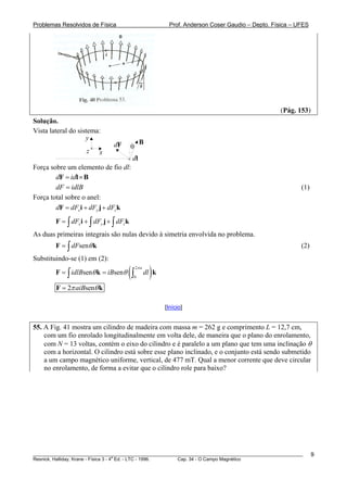 Problemas Resolvidos de Física                         Prof. Anderson Coser Gaudio – Depto. Física – UFES




                                                                                               (Pág. 153)
Solução.
Vista lateral do sistema:
                    y
                                                B
                                dF        θ
                     z    x
                                          dl
Força sobre um elemento de fio dl:
        dF = idl × B
        dF = idlB                                                                                      (1)
Força total sobre o anel:
        dF = dFx i + dFy j + dFz k
        F = ∫ dFx i + ∫ dFy j + ∫ dFz k
As duas primeiras integrais são nulas devido à simetria envolvida no problema.
        F = ∫ dFsenθ k                                                                                 (2)
Substituindo-se (1) em (2):
        F = ∫ idlBsenθ k = iBsenθ     ( ∫ dl ) k
                                          0
                                              2π a




        F = 2π aiBsenθ k

                                                     [Início]


55. A Fig. 41 mostra um cilindro de madeira com massa m = 262 g e comprimento L = 12,7 cm,
    com um fio enrolado longitudinalmente em volta dele, de maneira que o plano do enrolamento,
    com N = 13 voltas, contém o eixo do cilindro e é paralelo a um plano que tem uma inclinação θ
    com a horizontal. O cilindro está sobre esse plano inclinado, e o conjunto está sendo submetido
    a um campo magnético uniforme, vertical, de 477 mT. Qual a menor corrente que deve circular
    no enrolamento, de forma a evitar que o cilindro role para baixo?




________________________________________________________________________________________________________     9
                                       a
Resnick, Halliday, Krane - Física 3 - 4 Ed. - LTC - 1996. Cap. 34 - O Campo Magnético
 