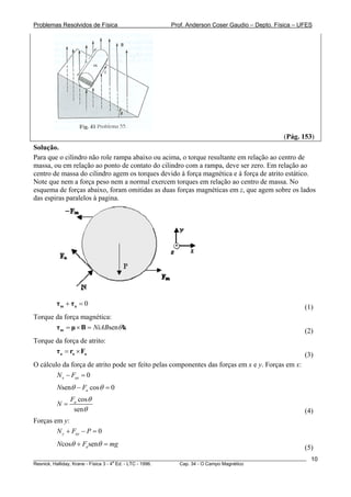 Problemas Resolvidos de Física                      Prof. Anderson Coser Gaudio – Depto. Física – UFES




                                                                                               (Pág. 153)
Solução.
Para que o cilindro não role rampa abaixo ou acima, o torque resultante em relação ao centro de
massa, ou em relação ao ponto de contato do cilindro com a rampa, deve ser zero. Em relação ao
centro de massa do cilindro agem os torques devido à força magnética e à força de atrito estático.
Note que nem a força peso nem a normal exercem torques em relação ao centro de massa. No
esquema de forças abaixo, foram omitidas as duas forças magnéticas em z, que agem sobre os lados
das espiras paralelos à pagina.




        τm + τa = 0                                                                                    (1)
Torque da força magnética:
       τ m = μ × B = NiABsenθ k                                                                        (2)
Torque da força de atrito:
       τ a = ra × Fa                                                                                   (3)
O cálculo da força de atrito pode ser feito pelas componentes das forças em x e y. Forças em x:
        N x − Fax = 0
        Nsenθ − Fa cos θ = 0
              Fa cos θ
        N=
               senθ                                                                                    (4)
Forças em y:
        N y + Fay − P = 0
        Ncosθ + Fa senθ = mg                                                                           (5)
________________________________________________________________________________________________________   10
                                       a
Resnick, Halliday, Krane - Física 3 - 4 Ed. - LTC - 1996. Cap. 34 - O Campo Magnético
 