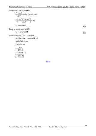 Problemas Resolvidos de Física                      Prof. Anderson Coser Gaudio – Depto. Física – UFES

Substituindo-se (4) em (5):
        Fa cos θ
                 cosθ + Fa senθ = mg
          senθ
           ⎛ cos 2 θ + sen 2θ   ⎞
        Fa ⎜                    ⎟ = mg
           ⎝       senθ         ⎠
        Fa = mgsenθ                                                                                    (6)
Pode-se agora resolver (3):
       τ a = −rmgsenθ k                                                                                (7)
Substituindo-se (2) e (7) em (1):
        NiAB sen θ k − rmg sen θ k = 0
        Ni (2rL ) B = rmg
        2NiLB = mg
               mg
        i=
            2 NLB
        i = 1, 6318   A
        i ≈ 1, 63 A

                                                  [Início]




________________________________________________________________________________________________________   11
                                       a
Resnick, Halliday, Krane - Física 3 - 4 Ed. - LTC - 1996. Cap. 34 - O Campo Magnético
 