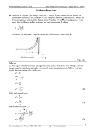 Problemas Resolvidos de Física                         Prof. Anderson Coser Gaudio – Depto. Física – UFES

                                     Problemas Resolvidos

16. Um feixe de elétrons, cuja energia cinética é K, emerge de uma lâmina fina na “janela” da
    extremidade do tubo de um acelerador. Existe uma placa de metal, perpendicular à direção do
    feixe emergente, a uma distância d desta janela. Veja Fig. 30. (a) Mostre que podemos evitar
    que o feixe colida com a placa aplicando um campo magnético B, tal que

               2mK
        B≥            ,
               e2 d 2

    onde m e e são a massa e a carga do elétron. (b) Qual deve ser o sentido de B?




                                             y
                                              z    x
                                                                                               (Pág. 150)
Solução.
(a) Para seguir a trajetória descrita no esquema acima, o feixe de elétrons deve interagir com um
campo magnético que tenha a direção +z. A trajetória será circular com raio d e força centrípeta
igual à força magnética sobre os elétrons.
         Fc = Fm
        mv 2
             = evB
         d
             mv
        B=
             ed
              m2v 2
        B2 =                                                                                           (1)
              e2 d 2
Velocidade dos elétrons:
             1
        K = mv 2
             2
             2K
        v2 =                                                                                           (2)
              m
Substituindo-se (2) em (1):
                ⎛ 2K ⎞
             m2 ⎜     ⎟
        B2 =    ⎝ m ⎠ = 2mK
               e2 d 2   e2 d 2
               2mK
        B=                                                                                             (3)
               ed
________________________________________________________________________________________________________     2
                                       a
Resnick, Halliday, Krane - Física 3 - 4 Ed. - LTC - 1996. Cap. 34 - O Campo Magnético
 
