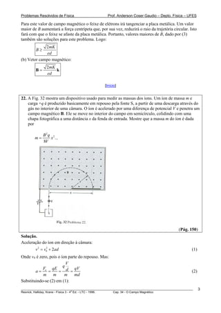 Problemas Resolvidos de Física                      Prof. Anderson Coser Gaudio – Depto. Física – UFES

Para este valor de campo magnético o feixe de elétrons irá tangenciar a placa metálica. Um valor
maior de B aumentará a força centrípeta que, por sua vez, reduzirá o raio da trajetória circular. Isto
fará com que o feixe se afaste da placa metálica. Portanto, valores maiores de B, dado por (3)
também são soluções para este problema. Logo:
             2mK
         B≥
              ed
(b) Vetor campo magnético:
               2mK
        B=         k
               ed

                                                  [Início]


22. A Fig. 32 mostra um dispositivo usado para medir as massas dos íons. Um íon de massa m e
    carga +q é produzido basicamente em repouso pela fonte S, a partir de uma descarga através do
    gás no interior de uma câmara. O íon é acelerado por uma diferença de potencial V e penetra um
    campo magnético B. Ele se move no interior do campo em semicírculo, colidindo com uma
    chapa fotográfica a uma distância x da fenda de entrada. Mostre que a massa m do íon é dada
    por

              B2q 2
        m=       x .,
              8V




                                                                                               (Pág. 150)
Solução.
Aceleração do íon em direção à câmara:
        v 2 = v0 + 2ad
               2
                                                                                                       (1)
Onde v0 é zero, pois o íon parte do repouso. Mas:
                          V
                        q
            Fe qE              qV
        a=     =     = d =                                                                             (2)
            m m          m    md
Substituindo-se (2) em (1):
________________________________________________________________________________________________________     3
                                       a
Resnick, Halliday, Krane - Física 3 - 4 Ed. - LTC - 1996. Cap. 34 - O Campo Magnético
 