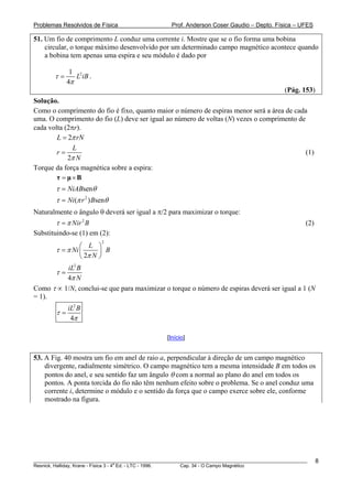 Problemas Resolvidos de Física                      Prof. Anderson Coser Gaudio – Depto. Física – UFES

51. Um fio de comprimento L conduz uma corrente i. Mostre que se o fio forma uma bobina
    circular, o torque máximo desenvolvido por um determinado campo magnético acontece quando
    a bobina tem apenas uma espira e seu módulo é dado por

              1 2
        τ=      L iB .
             4π
                                                                                               (Pág. 153)
Solução.
Como o comprimento do fio é fixo, quanto maior o número de espiras menor será a área de cada
uma. O comprimento do fio (L) deve ser igual ao número de voltas (N) vezes o comprimento de
cada volta (2πr).
        L = 2π rN
              L
        r=                                                                                  (1)
            2π N
Torque da força magnética sobre a espira:
        τ = μ×B
        τ = NiABsenθ
        τ = Ni (π r 2 ) Bsenθ
Naturalmente o ângulo θ deverá ser igual a π/2 para maximizar o torque:
        τ = π Nir 2 B                                                                                  (2)
Substituindo-se (1) em (2):
                          2
                 ⎛ L ⎞
        τ = π Ni ⎜      ⎟ B
                 ⎝ 2π N ⎠
          iL2 B
        τ=
          4π N
Como τ ∝ 1/N, conclui-se que para maximizar o torque o número de espiras deverá ser igual a 1 (N
= 1).
             iL2 B
        τ=
              4π

                                                  [Início]


53. A Fig. 40 mostra um fio em anel de raio a, perpendicular à direção de um campo magnético
    divergente, radialmente simétrico. O campo magnético tem a mesma intensidade B em todos os
    pontos do anel, e seu sentido faz um ângulo θ com a normal ao plano do anel em todos os
    pontos. A ponta torcida do fio não têm nenhum efeito sobre o problema. Se o anel conduz uma
    corrente i, determine o módulo e o sentido da força que o campo exerce sobre ele, conforme
    mostrado na figura.




________________________________________________________________________________________________________     8
                                       a
Resnick, Halliday, Krane - Física 3 - 4 Ed. - LTC - 1996. Cap. 34 - O Campo Magnético
 