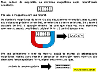 Num pedaço de magnetita, os domínios magnéticos estão naturalmente orientados:Por isso, a magnetita é um ímã natural.Os domínios magnéticos do ferro não são naturalmente orientados, mas quando são colocados próximo de um ímã, se orientam e o ferro se imanta. Se o ferro é afastado do ímã, a agitação térmica faz com que cada vez mais domínios retornem ao arranjo desalinhado original. O ferro é um ímã temporário:Um imã permanente é feito de material capaz de manter as propriedades magnéticas mesmo após cessar o processo de imantação, estes materiais são chamados ferromagnéticos (ferro, níquel, cobalto e suas ligas.ausência de campo magnéticowww.fisicaatual.com.br