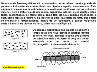 Os materiais ferromagnéticos são constituídos de um número muito grande de pequenos ímãs naturais, conhecidos como dipolos magnéticos elementares. Este número é da mesma ordem do número de moléculas ou átomos que constituem o material. Sem a influência de um campo magnético externo, estes dipolos estão todos desalinhados, de forma que a soma total de seus campos magnéticos é nula, como mostra a Figura A. Se inserirmos uma , que barra de ferro, que é feita de um material ferromagnético, dentro de um solenóide, o campo magnético deste irá alinhar os dipolos do ferro, como mostra a Figura B.Os campos magnéticos dos dipolos se somam e temos então um novo campo magnético devido ao ferro. No total , teremos a soma dos campos do solenóide mais o do ferro. O conjunto de um solenóide com um núcleo de material ferromagnético é chamado de eletroímã. www.fisicaatual.com.br