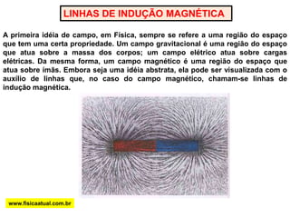 LINHAS DE INDUÇÃO MAGNÉTICAA primeira idéia de campo, em Física, sempre se refere a uma região do espaço que tem uma certa propriedade. Um campo gravitacional é uma região do espaço que atua sobre a massa dos corpos; um campo elétrico atua sobre cargas elétricas. Da mesma forma, um campo magnético é uma região do espaço que atua sobre ímãs. Embora seja uma idéia abstrata, ela pode ser visualizada com o auxílio de linhas que, no caso do campo magnético, chamam-se linhas de indução magnética.www.fisicaatual.com.br
